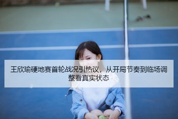 王欣瑜硬地赛首轮战况引热议，从开局节奏到临场调整看真实状态